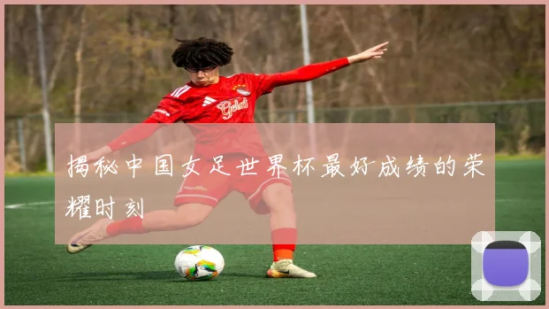 揭秘中国女足世界杯最好成绩的荣耀时刻