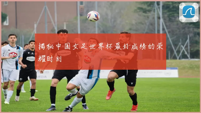 揭秘中国女足世界杯最好成绩的荣耀时刻