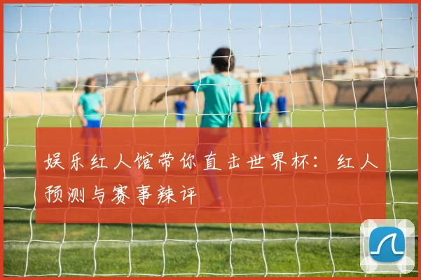 娱乐红人馆带你直击世界杯：红人预测与赛事辣评