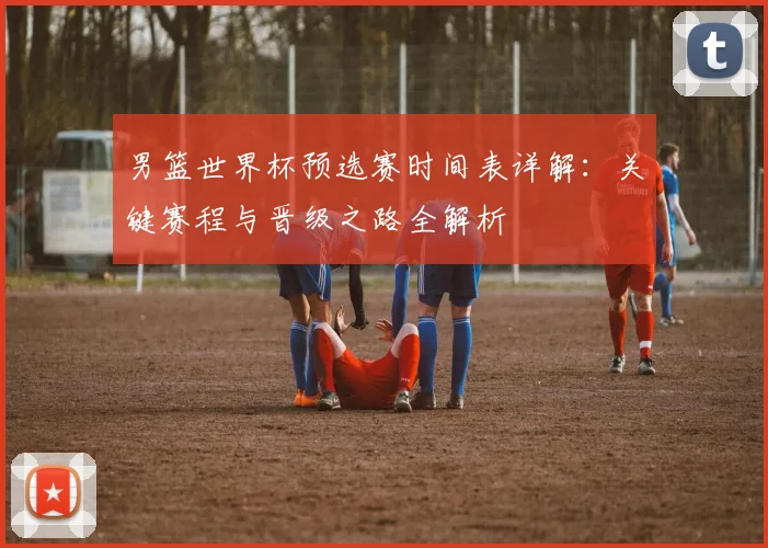 男篮世界杯预选赛时间表详解:关键赛程与晋级之路全解析