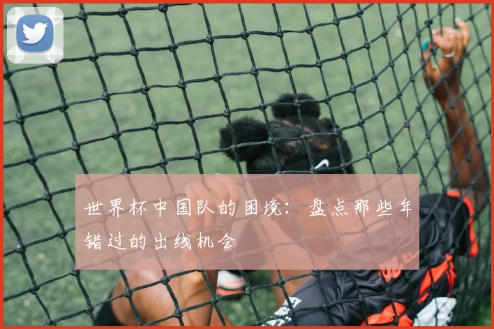 世界杯中国队的困境:盘点那些年错过的出线机会