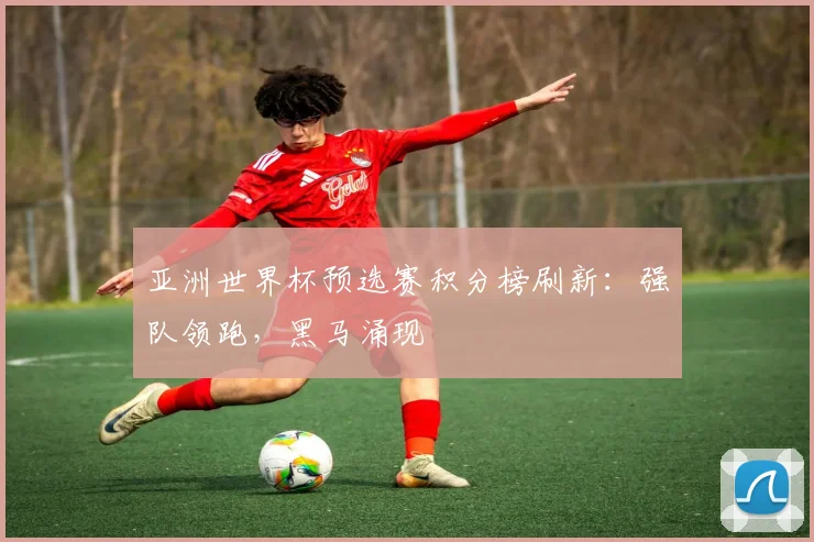 亚洲世界杯预选赛积分榜刷新：强队领跑，黑马涌现