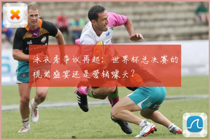 泳衣秀争议再起：世界杯总决赛的视觉盛宴还是营销噱头？