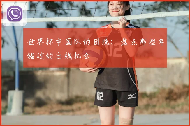 世界杯中国队的困境:盘点那些年错过的出线机会