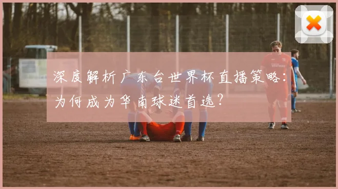 深度解析广东台世界杯直播策略：为何成为华南球迷首选？