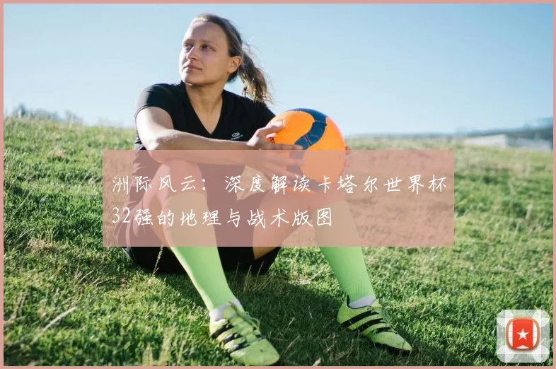 洲际风云：深度解读卡塔尔世界杯32强的地理与战术版图
