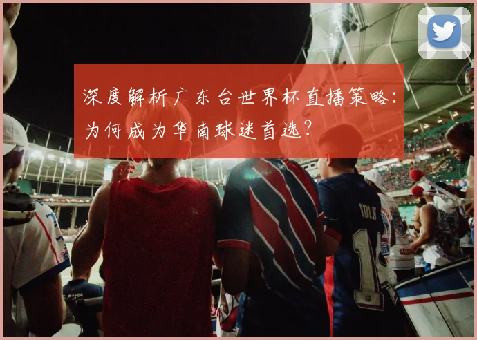 深度解析广东台世界杯直播策略:为何成为华南球迷首选?