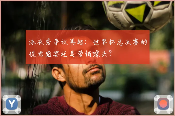 泳衣秀争议再起：世界杯总决赛的视觉盛宴还是营销噱头？