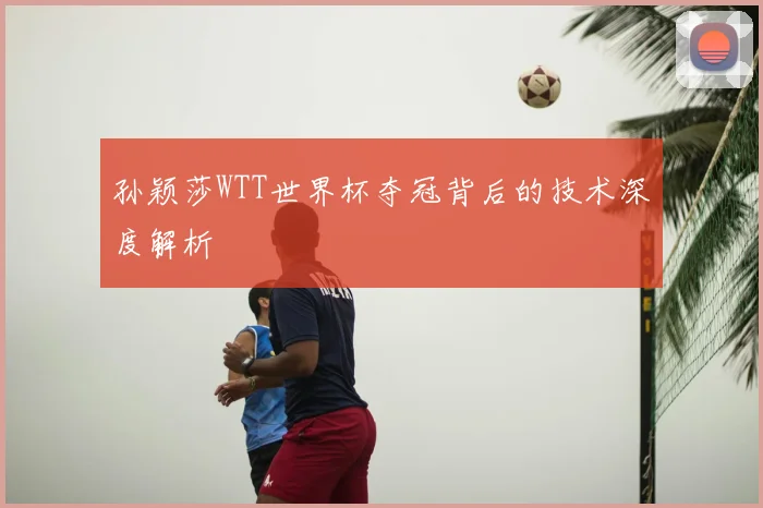孙颖莎WTT世界杯夺冠背后的技术深度解析