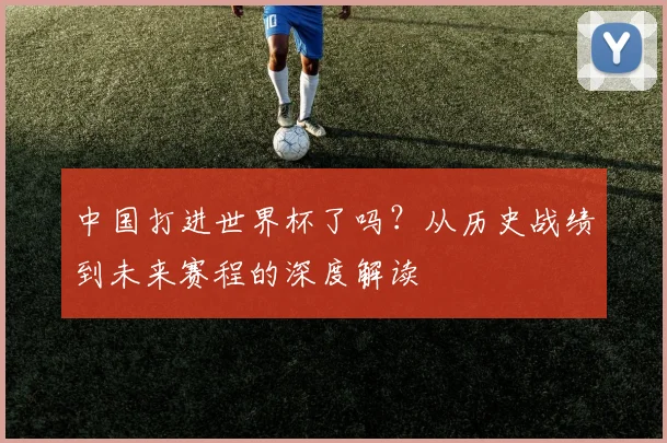 中国打进世界杯了吗？从历史战绩到未来赛程的深度解读