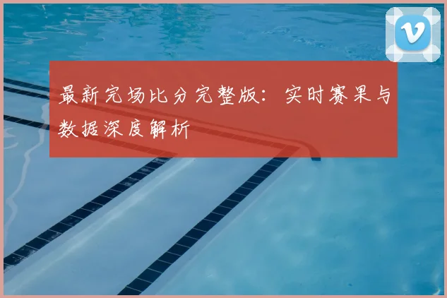 最新完场比分完整版：实时赛果与数据深度解析