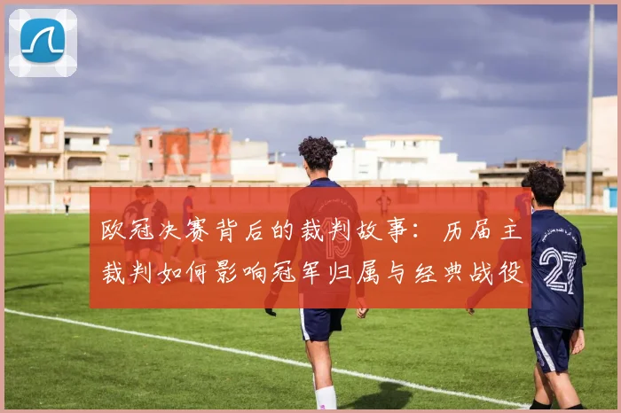 欧冠决赛背后的裁判故事：历届主裁判如何影响冠军归属与经典战役