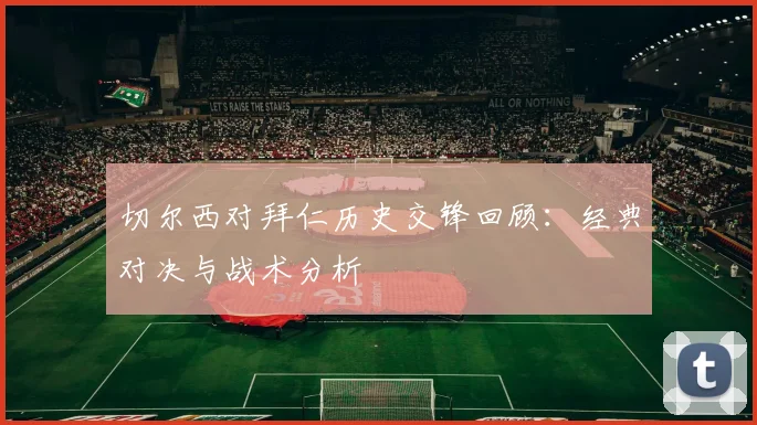 切尔西对拜仁历史交锋回顾：经典对决与战术分析