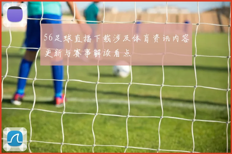 56足球直播下载涉及体育资讯内容更新与赛事解读看点