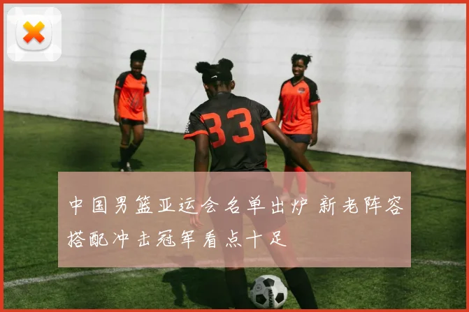 中国男篮亚运会名单出炉 新老阵容搭配冲击冠军看点十足