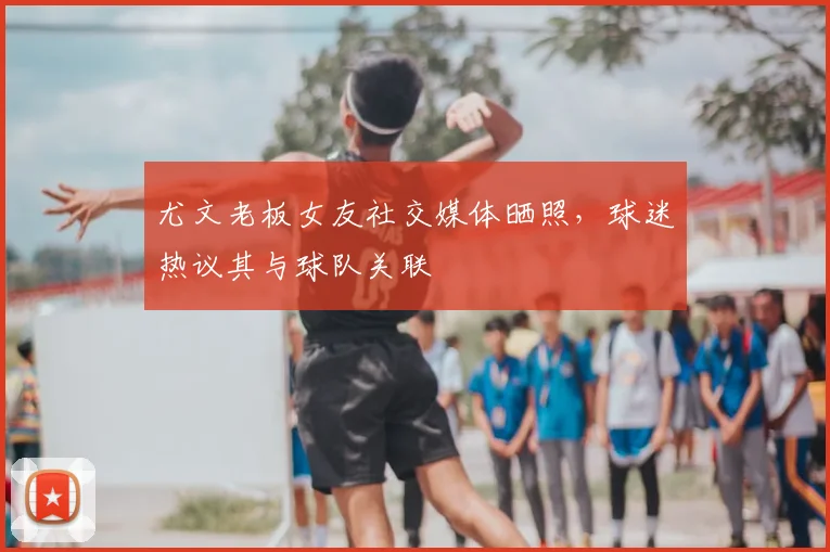 尤文老板女友社交媒体晒照，球迷热议其与球队关联