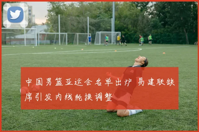 中国男篮亚运会名单出炉 易建联缺席引发内线轮换调整