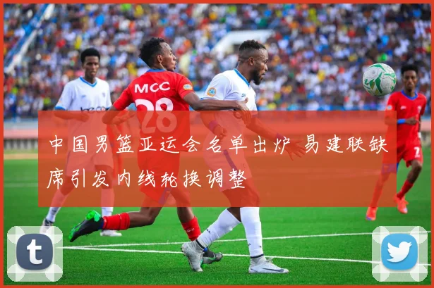 中国男篮亚运会名单出炉 易建联缺席引发内线轮换调整