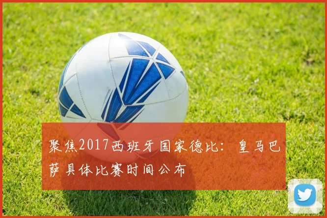 聚焦2017西班牙国家德比：皇马巴萨具体比赛时间公布