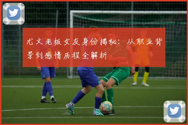 尤文老板女友身份揭秘：从职业背景到感情历程全解析