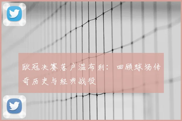 欧冠决赛落户温布利：回顾球场传奇历史与经典战役
