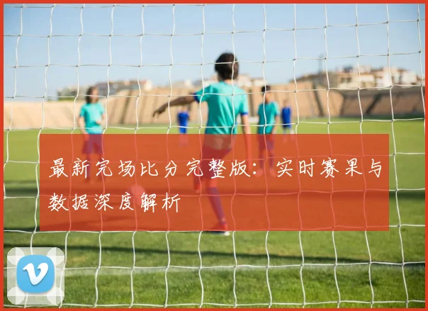 最新完场比分完整版：实时赛果与数据深度解析